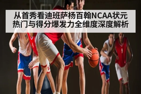 从首秀看迪班萨杨百翰NCAA状元热门与得分爆发力全维度深度解析