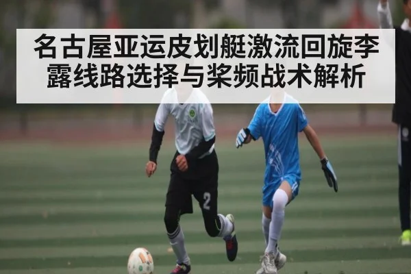 名古屋亚运皮划艇激流回旋李露线路选择与桨频战术解析