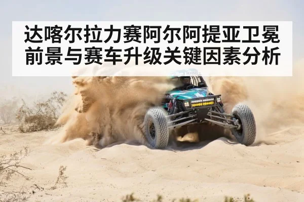 达喀尔拉力赛阿尔阿提亚卫冕前景与赛车升级关键因素分析